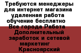 Требуются менеджеры для интернет магазина, удаленная работа, обучение бесплатно, - Все города Работа » Дополнительный заработок и сетевой маркетинг   . Красноярский край